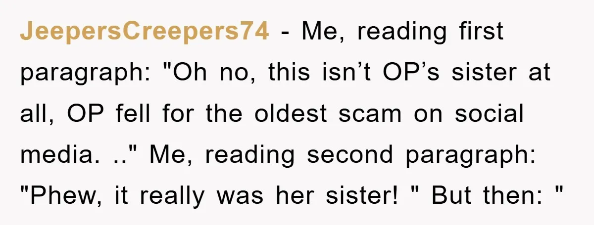 JeepersCreepers74 − Me, reading first paragraph: "Oh no, this isn’t OP’s sister at all, OP fell for the oldest scam on social media. .." Me, reading second paragraph: "Phew, it...