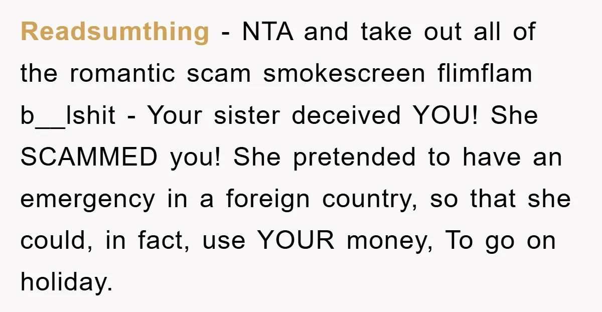 Readsumthing − NTA and take out all of the romantic scam smokescreen flimflam b__lshit - Your sister deceived YOU! She SCAMMED you! She pretended to have an emergency in a...