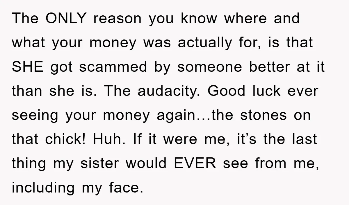 The ONLY reason you know where and what your money was actually for, is that SHE got scammed by someone better at it than she is. The audacity. Good luck...