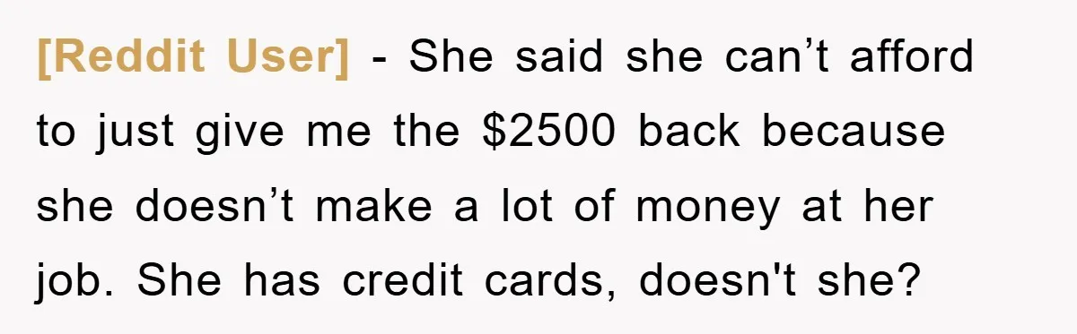[Reddit User] − She said she can’t afford to just give me the $2500 back because she doesn’t make a lot of money at her job. She has credit cards,...