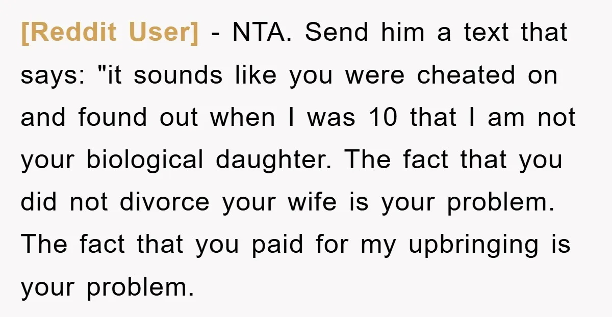 [Reddit User] − NTA. Send him a text that says: "it sounds like you were cheated on and found out when I was 10 that I am not your biological...