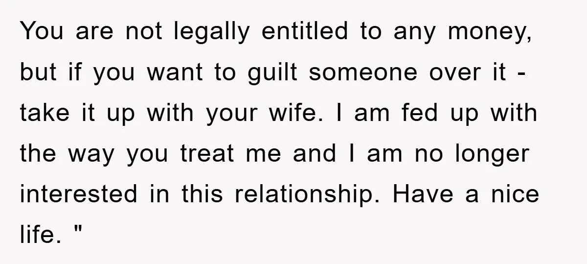 You are not legally entitled to any money, but if you want to guilt someone over it - take it up with your wife. I am fed up with the...