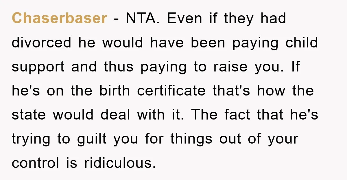 Chaserbaser − NTA. Even if they had divorced he would have been paying child support and thus paying to raise you. If he's on the birth certificate that's how the...