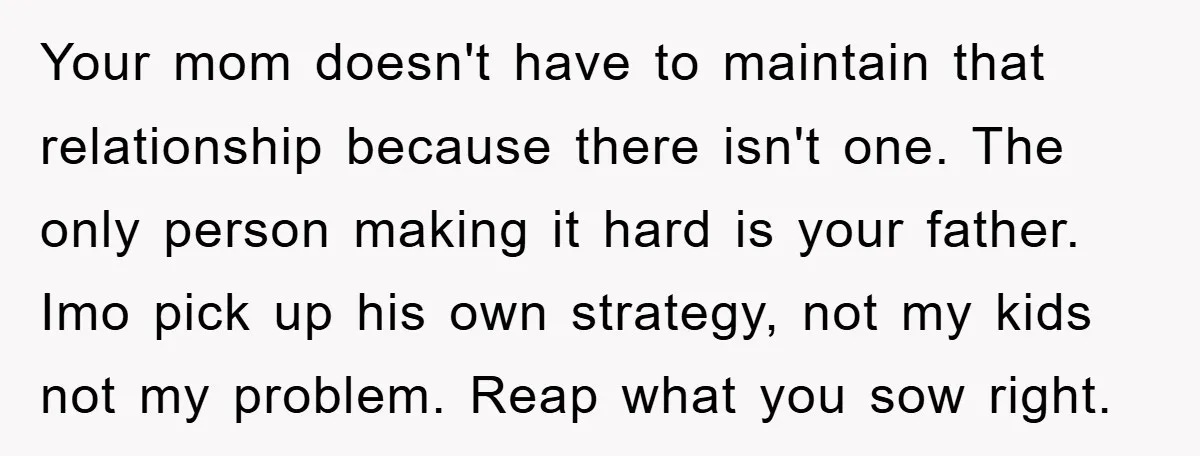 Your mom doesn't have to maintain that relationship because there isn't one. The only person making it hard is your father. Imo pick up his own strategy, not my kids...