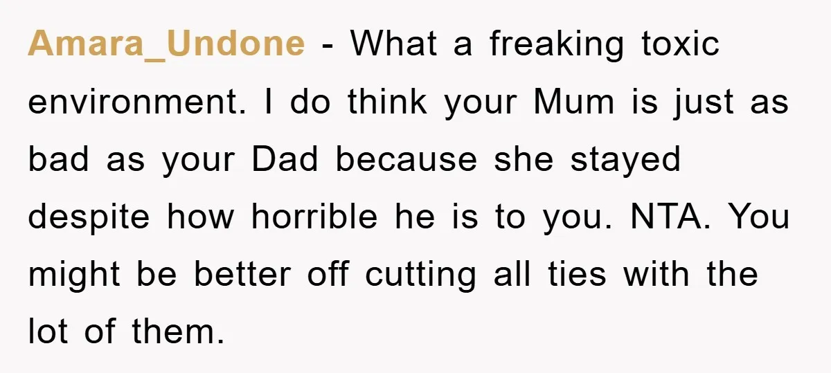 Amara_Undone − What a freaking toxic environment. I do think your Mum is just as bad as your Dad because she stayed despite how horrible he is to you. NTA....