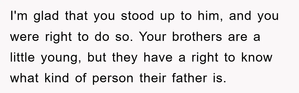 I'm glad that you stood up to him, and you were right to do so. Your brothers are a little young, but they have a right to know what kind...