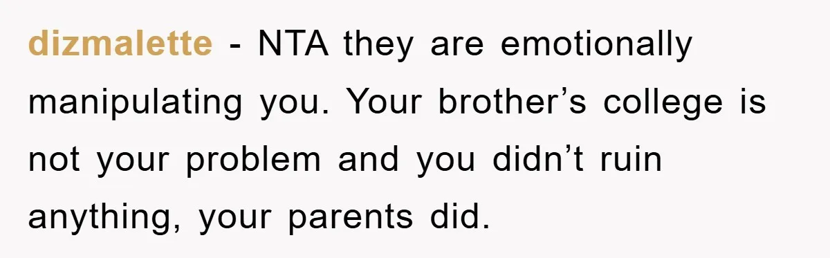 dizmalette − NTA they are emotionally manipulating you. Your brother’s college is not your problem and you didn’t ruin anything, your parents did.