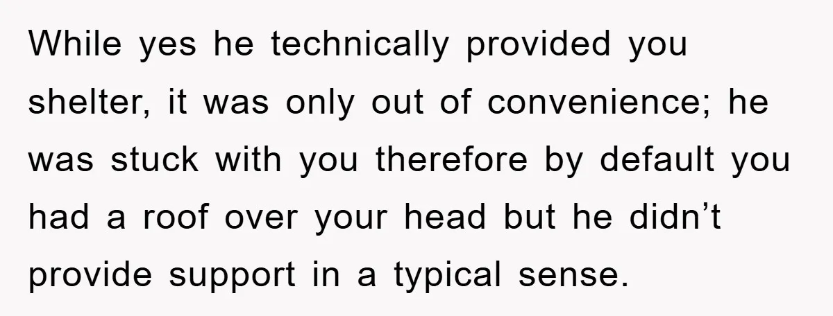 While yes he technically provided you shelter, it was only out of convenience; he was stuck with you therefore by default you had a roof over your head but he...