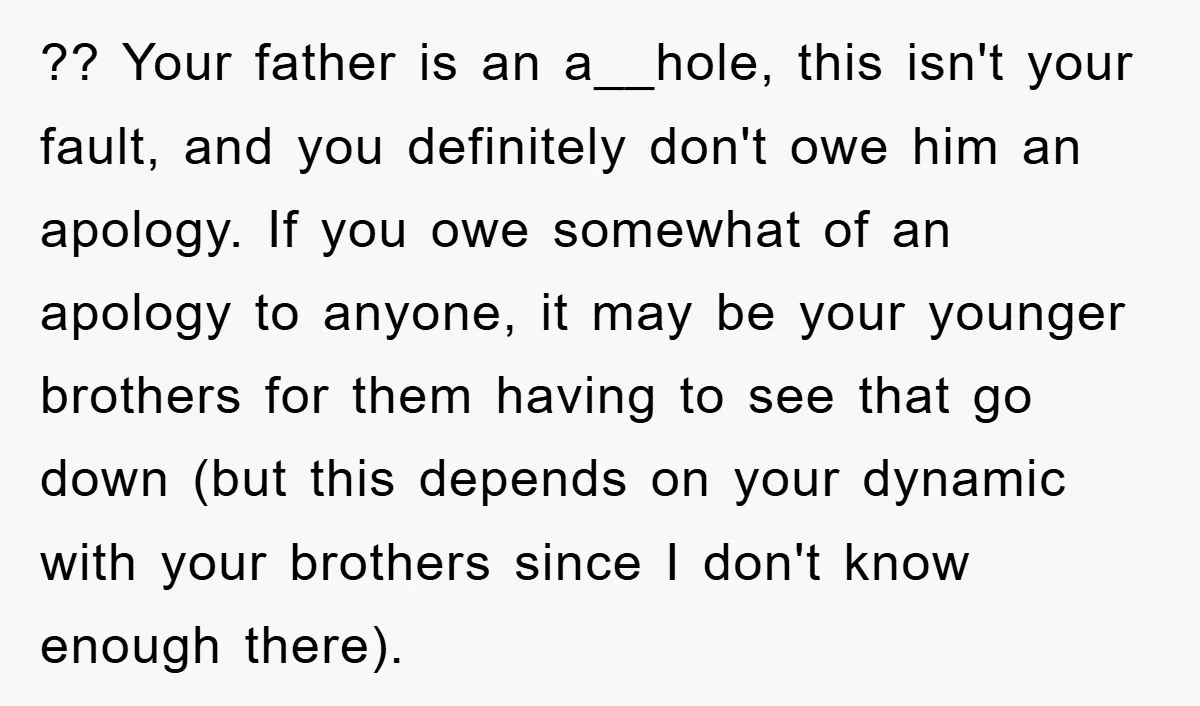 ?? Your father is an a__hole, this isn't your fault, and you definitely don't owe him an apology. If you owe somewhat of an apology to anyone, it may be...