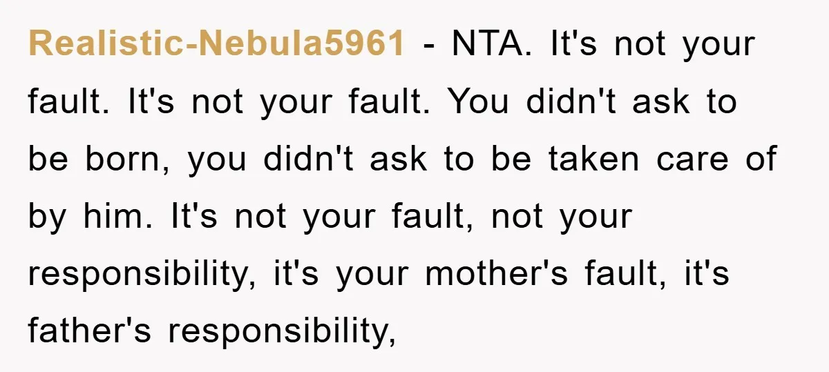 Realistic-Nebula5961 − NTA. It's not your fault. It's not your fault. You didn't ask to be born, you didn't ask to be taken care of by him. It's not your...