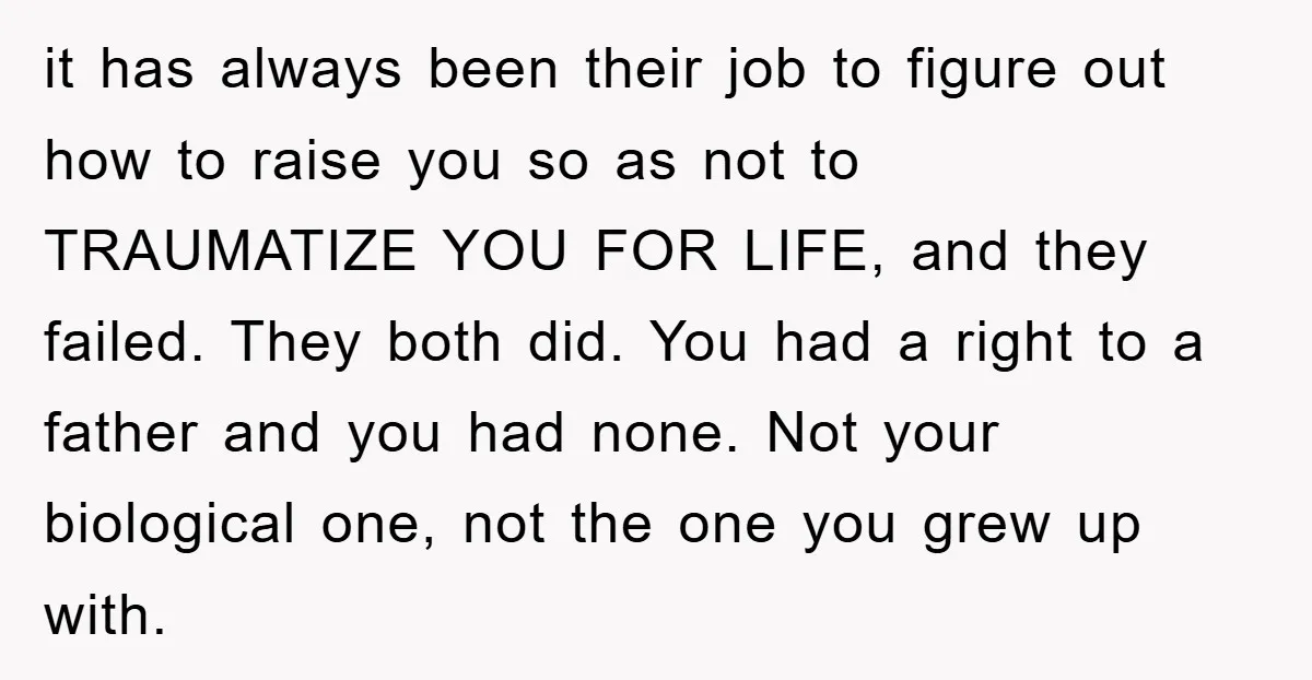 it has always been their job to figure out how to raise you so as not to TRAUMATIZE YOU FOR LIFE, and they failed. They both did. You had a...