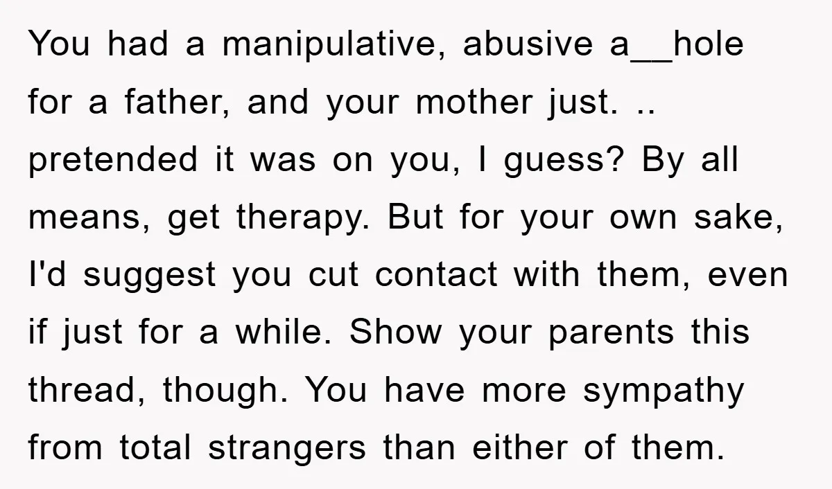 You had a manipulative, abusive a__hole for a father, and your mother just. .. pretended it was on you, I guess? By all means, get therapy. But for your own...