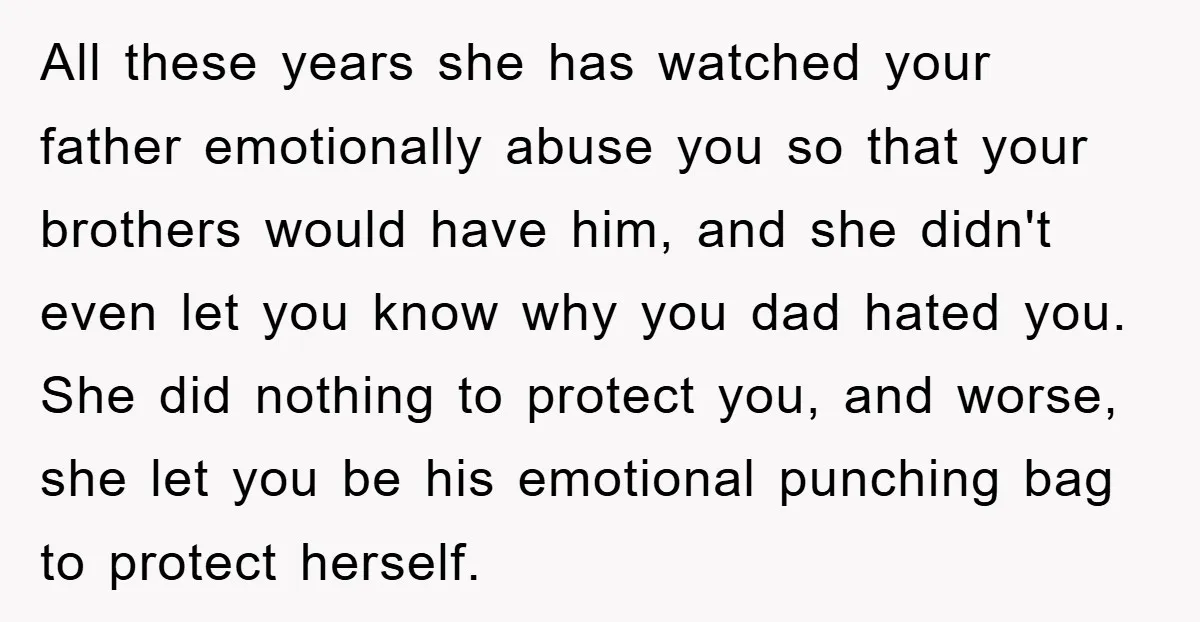 All these years she has watched your father emotionally abuse you so that your brothers would have him, and she didn't even let you know why you dad hated you....