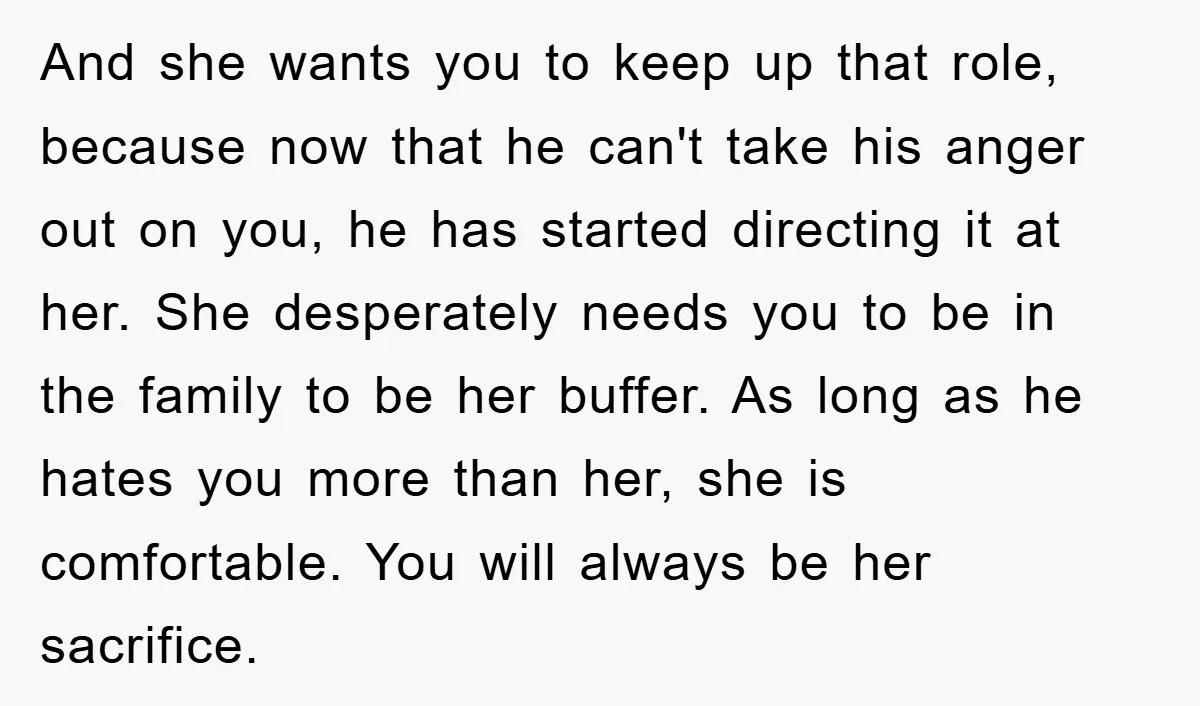 And she wants you to keep up that role, because now that he can't take his anger out on you, he has started directing it at her. She desperately needs...