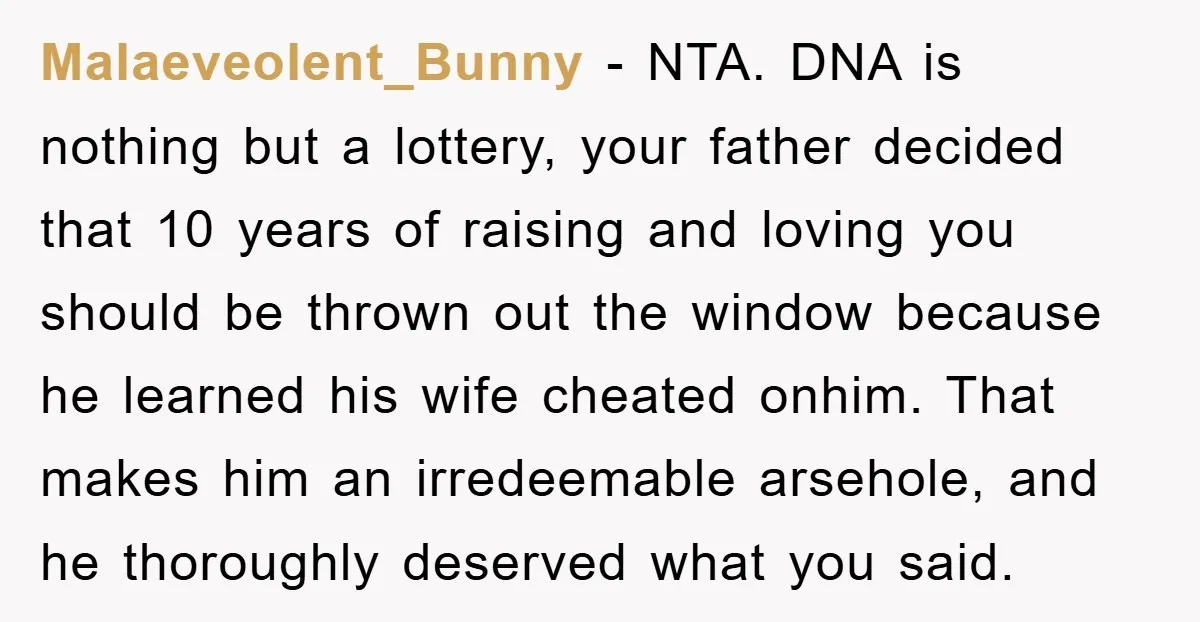 Malaeveolent_Bunny − NTA. DNA is nothing but a lottery, your father decided that 10 years of raising and loving you should be thrown out the window because he learned his...