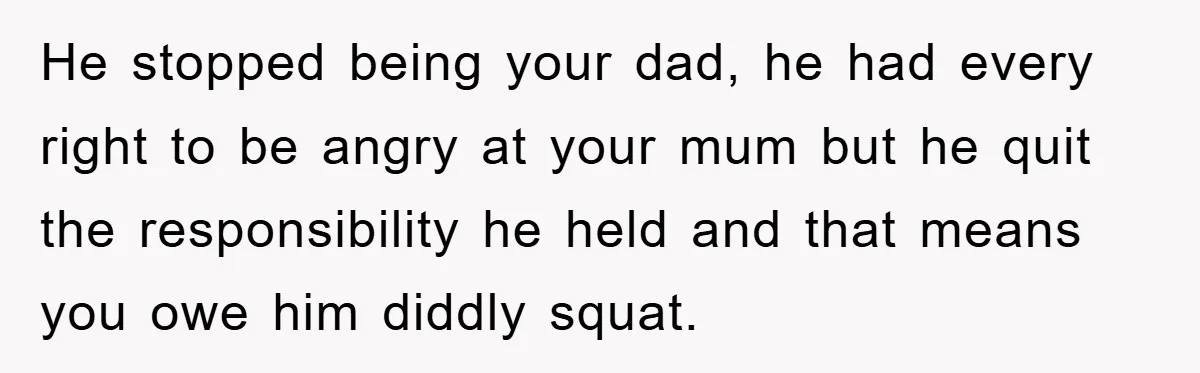 He stopped being your dad, he had every right to be angry at your mum but he quit the responsibility he held and that means you owe him diddly squat.