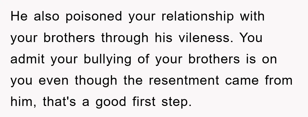 He also poisoned your relationship with your brothers through his vileness. You admit your bullying of your brothers is on you even though the resentment came from him, that's a...