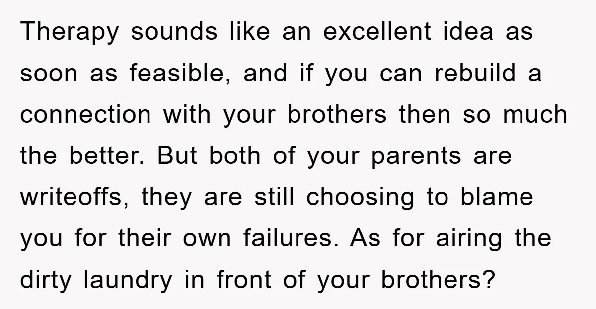 Therapy sounds like an excellent idea as soon as feasible, and if you can rebuild a connection with your brothers then so much the better. But both of your parents...