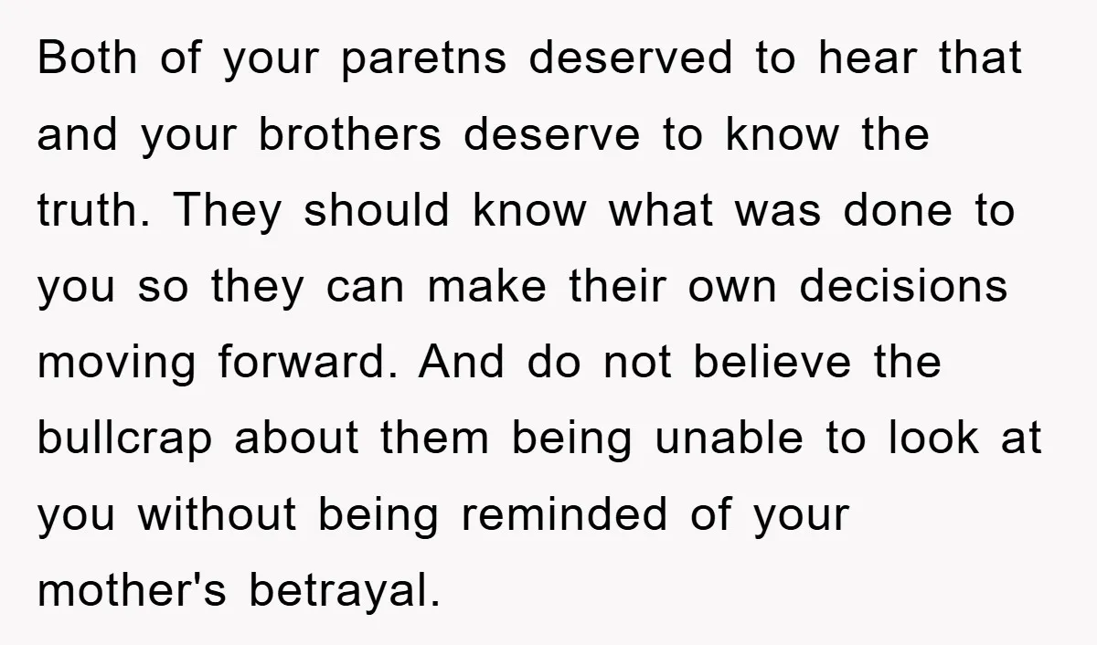 Both of your paretns deserved to hear that and your brothers deserve to know the truth. They should know what was done to you so they can make their own...