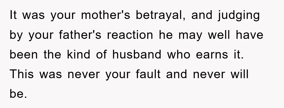 It was your mother's betrayal, and judging by your father's reaction he may well have been the kind of husband who earns it. This was never your fault and never...