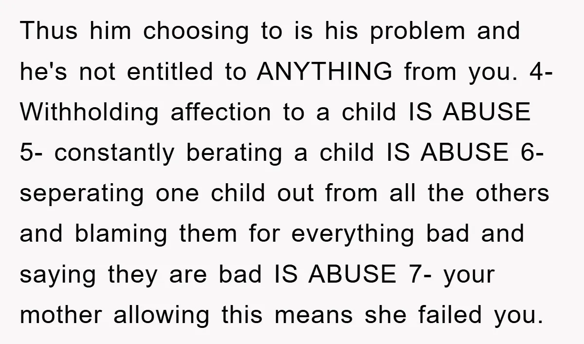 Thus him choosing to is his problem and he's not entitled to ANYTHING from you. 4- Withholding affection to a child IS ABUSE 5- constantly berating a child IS ABUSE...