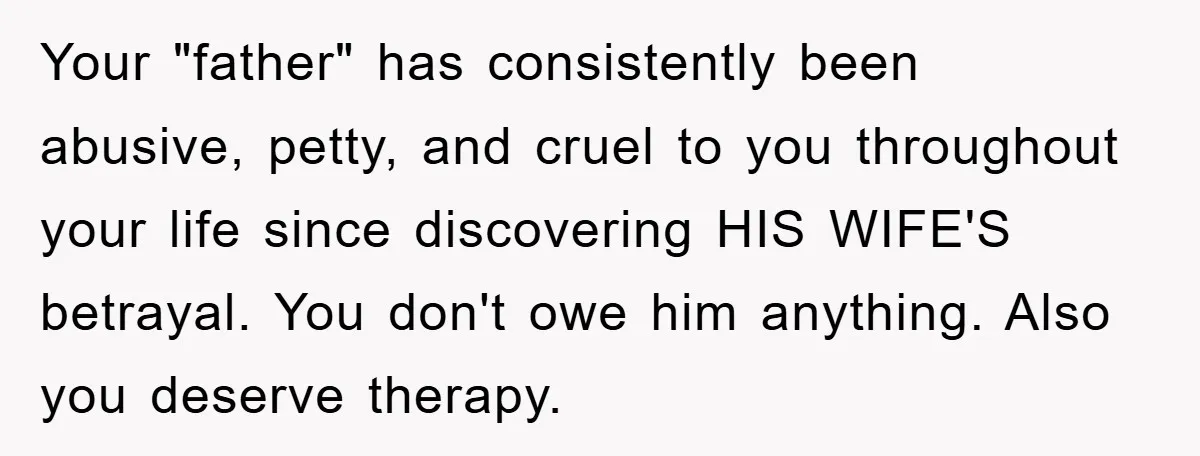 Your "father" has consistently been abusive, petty, and cruel to you throughout your life since discovering HIS WIFE'S betrayal. You don't owe him anything. Also you deserve therapy.