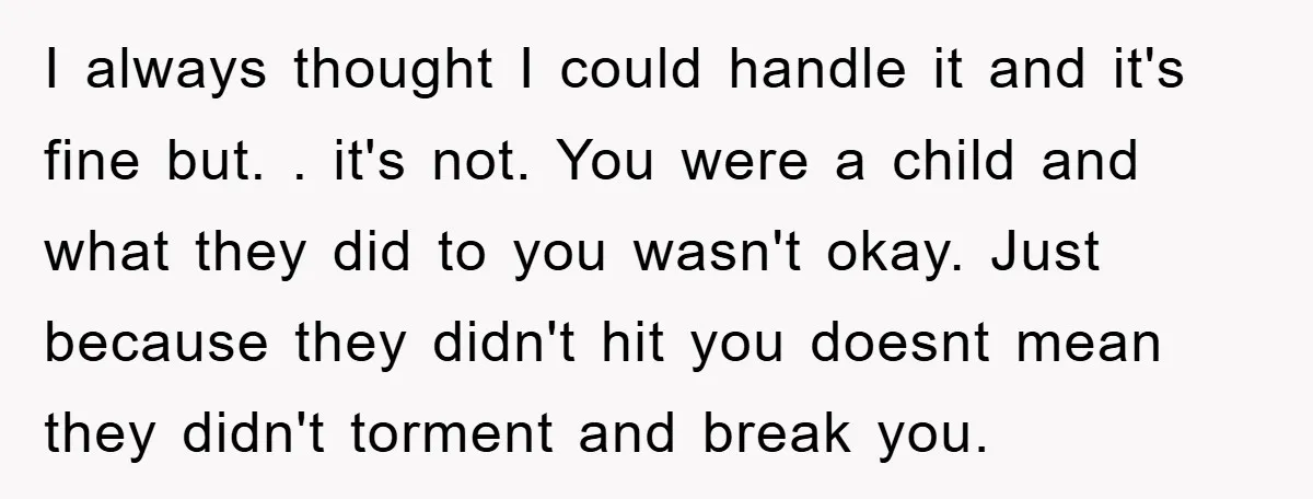 I always thought I could handle it and it's fine but. . it's not. You were a child and what they did to you wasn't okay. Just because they didn't...