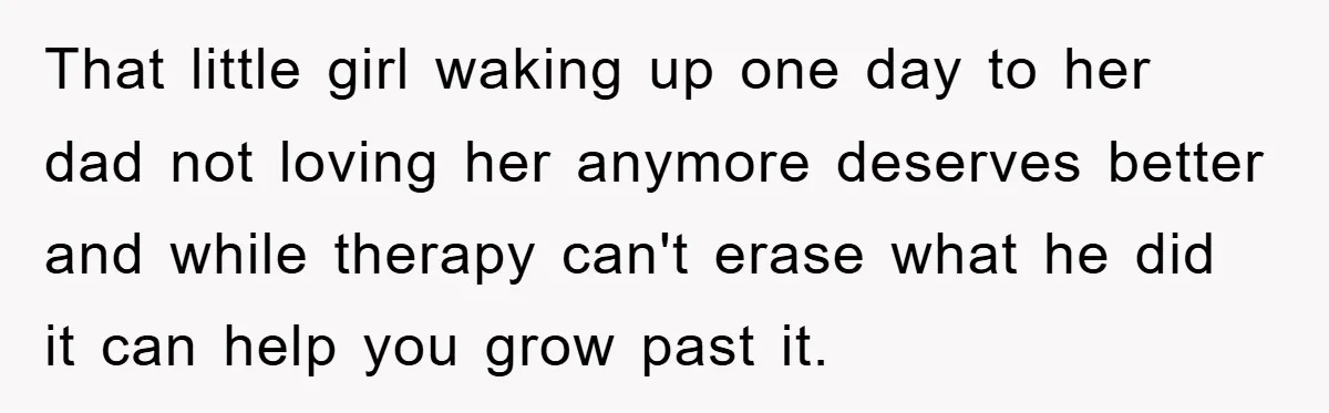 That little girl waking up one day to her dad not loving her anymore deserves better and while therapy can't erase what he did it can help you grow past...