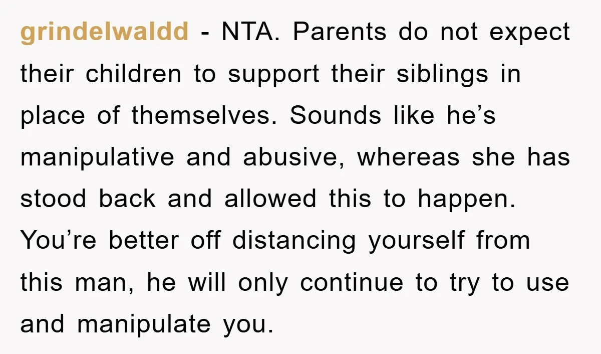 grindelwaldd − NTA. Parents do not expect their children to support their siblings in place of themselves. Sounds like he’s manipulative and abusive, whereas she has stood back and allowed...