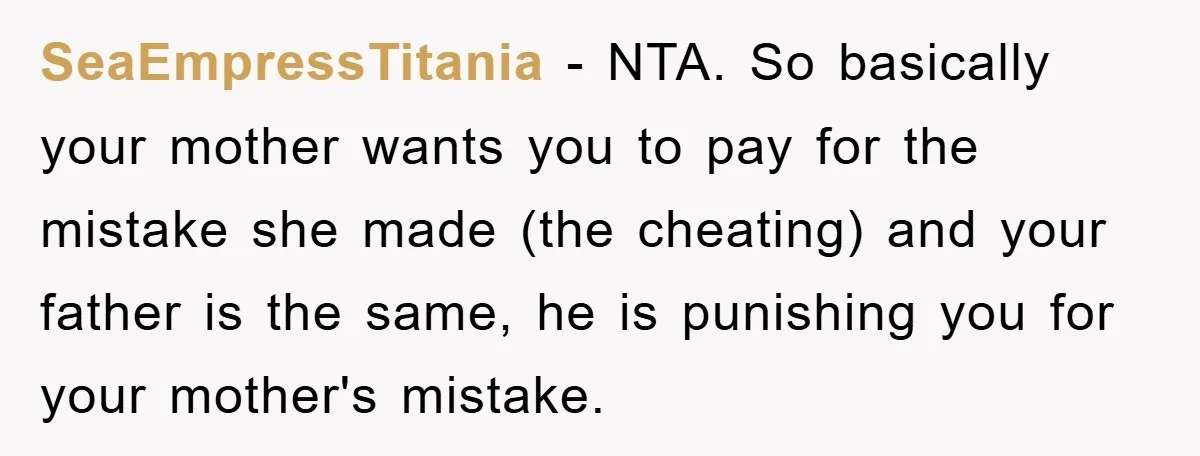 SeaEmpressTitania − NTA. So basically your mother wants you to pay for the mistake she made (the cheating) and your father is the same, he is punishing you for your...