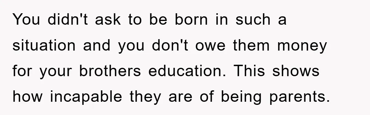 You didn't ask to be born in such a situation and you don't owe them money for your brothers education. This shows how incapable they are of being parents.