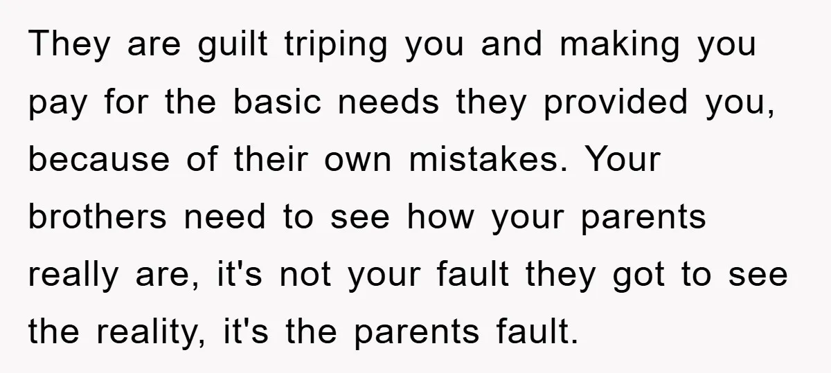 They are guilt triping you and making you pay for the basic needs they provided you, because of their own mistakes. Your brothers need to see how your parents really...