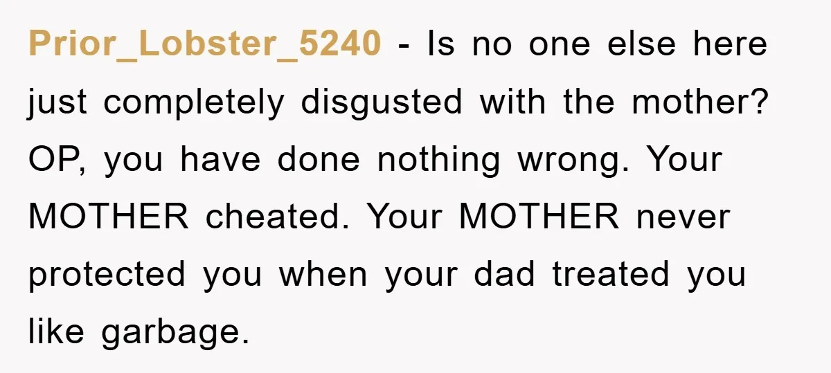 Prior_Lobster_5240 − Is no one else here just completely disgusted with the mother? OP, you have done nothing wrong. Your MOTHER cheated. Your MOTHER never protected you when your dad...