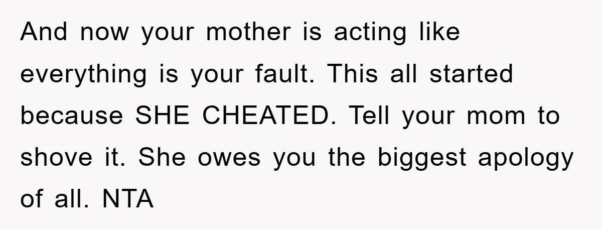 And now your mother is acting like everything is your fault. This all started because SHE CHEATED. Tell your mom to shove it. She owes you the biggest apology of...