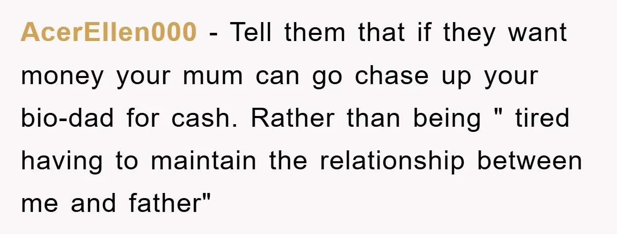 AcerEllen000 − Tell them that if they want money your mum can go chase up your bio-dad for cash. Rather than being " tired having to maintain the relationship between...