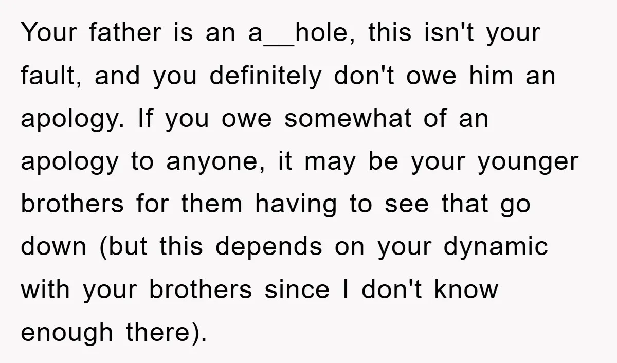 Your father is an a__hole, this isn't your fault, and you definitely don't owe him an apology. If you owe somewhat of an apology to anyone, it may be your...