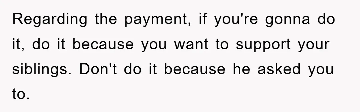 Regarding the payment, if you're gonna do it, do it because you want to support your siblings. Don't do it because he asked you to.