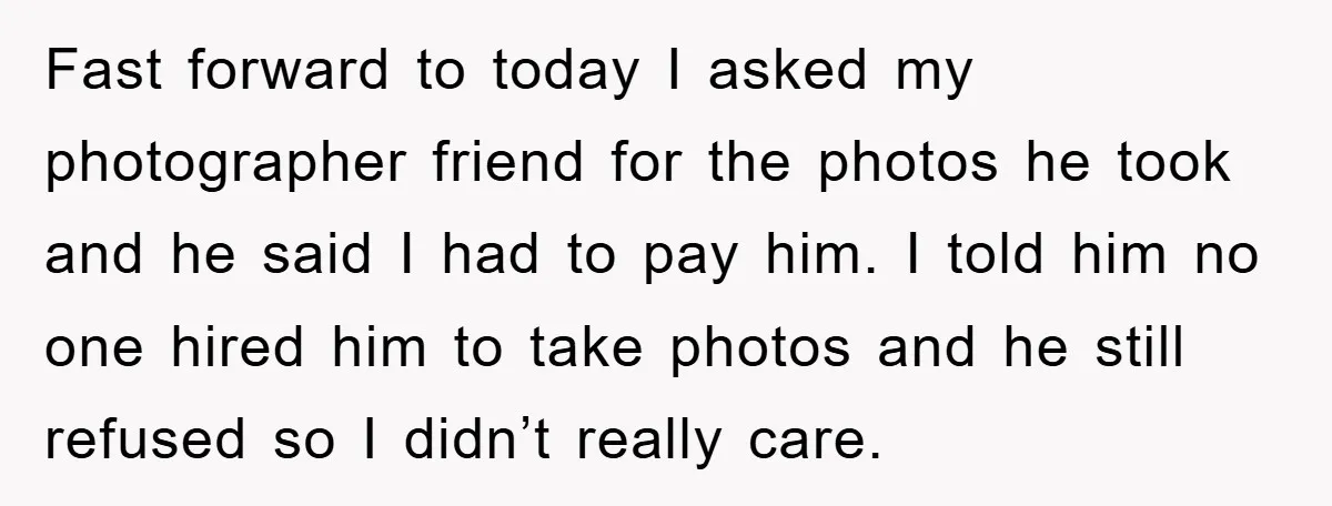 Fast forward to today I asked my photographer friend for the photos he took and he said I had to pay him. I told him no one hired him to...