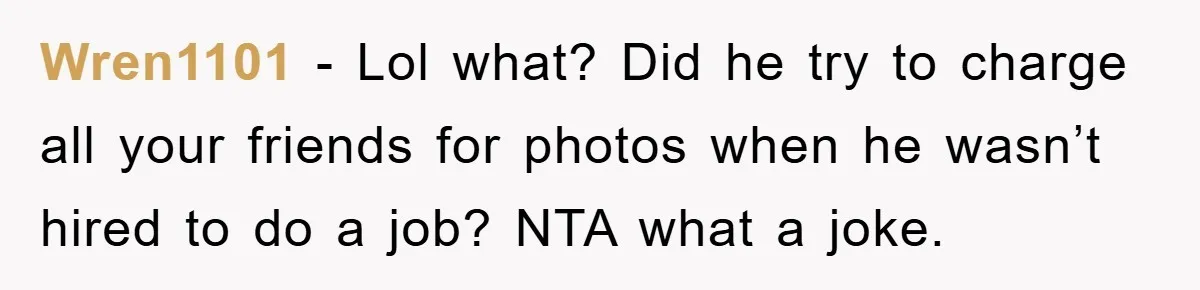 Wren1101 − Lol what? Did he try to charge all your friends for photos when he wasn’t hired to do a job? NTA what a joke.