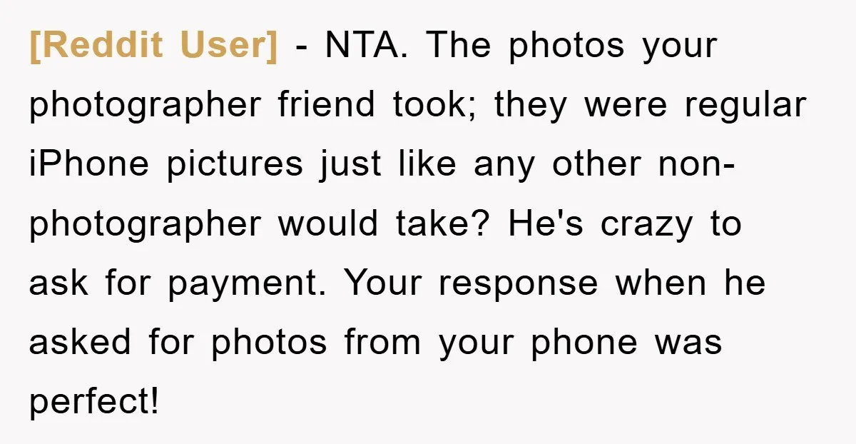 [Reddit User] − NTA. The photos your photographer friend took; they were regular iPhone pictures just like any other non-photographer would take? He's crazy to ask for payment. Your response...