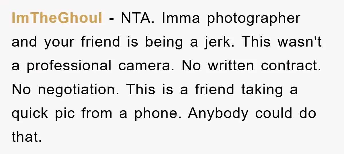 ImTheGhoul − NTA. Imma photographer and your friend is being a jerk. This wasn't a professional camera. No written contract. No negotiation. This is a friend taking a quick pic...