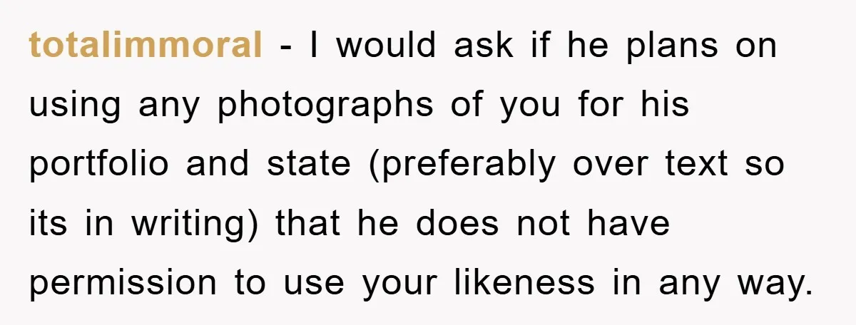 totalimmoral − I would ask if he plans on using any photographs of you for his portfolio and state (preferably over text so its in writing) that he does not...
