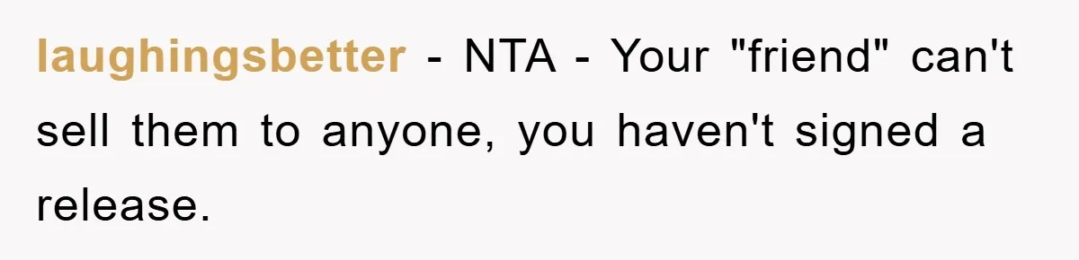 laughingsbetter − NTA - Your "friend" can't sell them to anyone, you haven't signed a release.