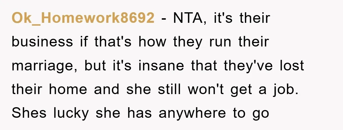 Ok_Homework8692 − NTA, it's their business if that's how they run their marriage, but it's insane that they've lost their home and she still won't get a job. Shes lucky...