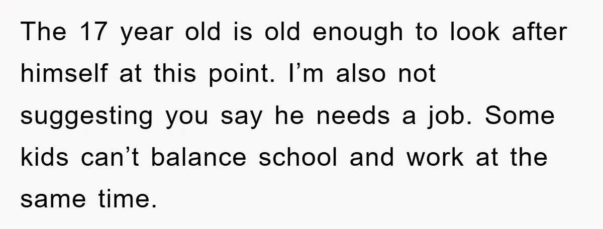 The 17 year old is old enough to look after himself at this point. I’m also not suggesting you say he needs a job. Some kids can’t balance school and...