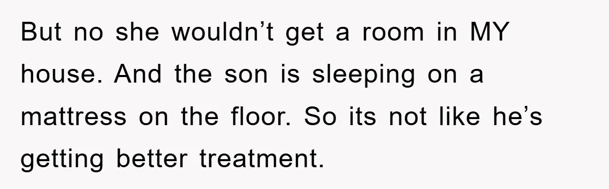 But no she wouldn’t get a room in MY house. And the son is sleeping on a mattress on the floor. So its not like he’s getting better treatment.