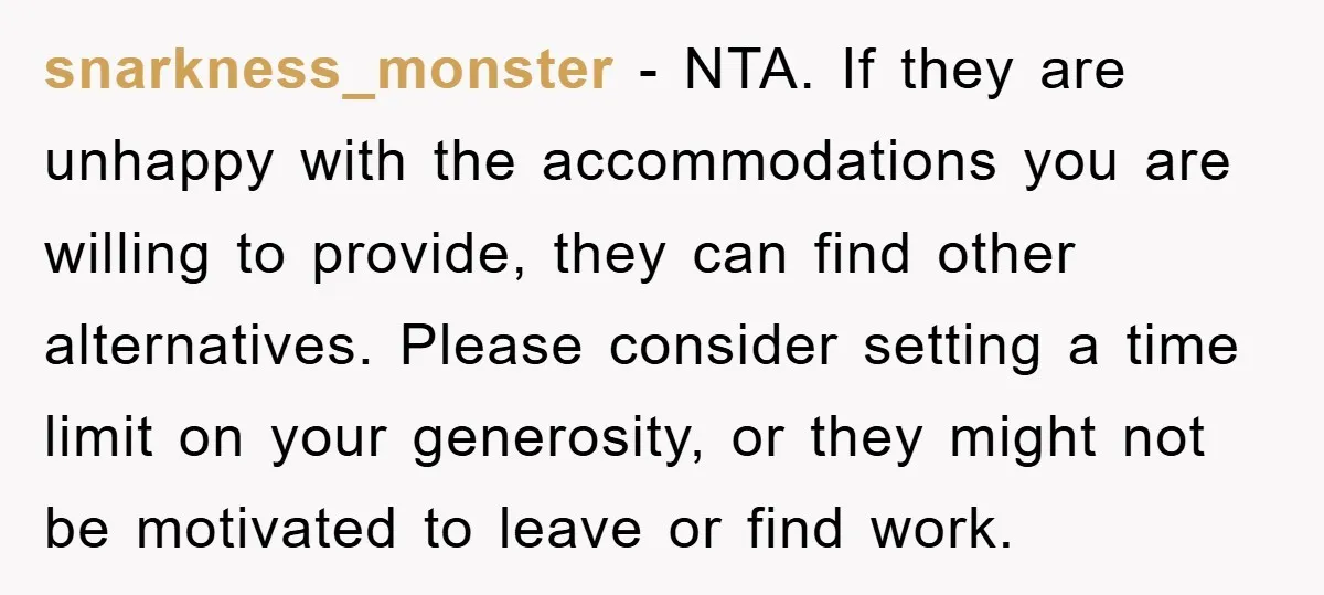 snarkness_monster − NTA. If they are unhappy with the accommodations you are willing to provide, they can find other alternatives. Please consider setting a time limit on your generosity, or...