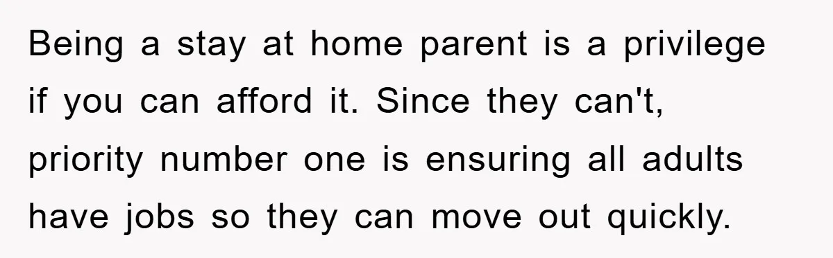Being a stay at home parent is a privilege if you can afford it. Since they can't, priority number one is ensuring all adults have jobs so they can move...