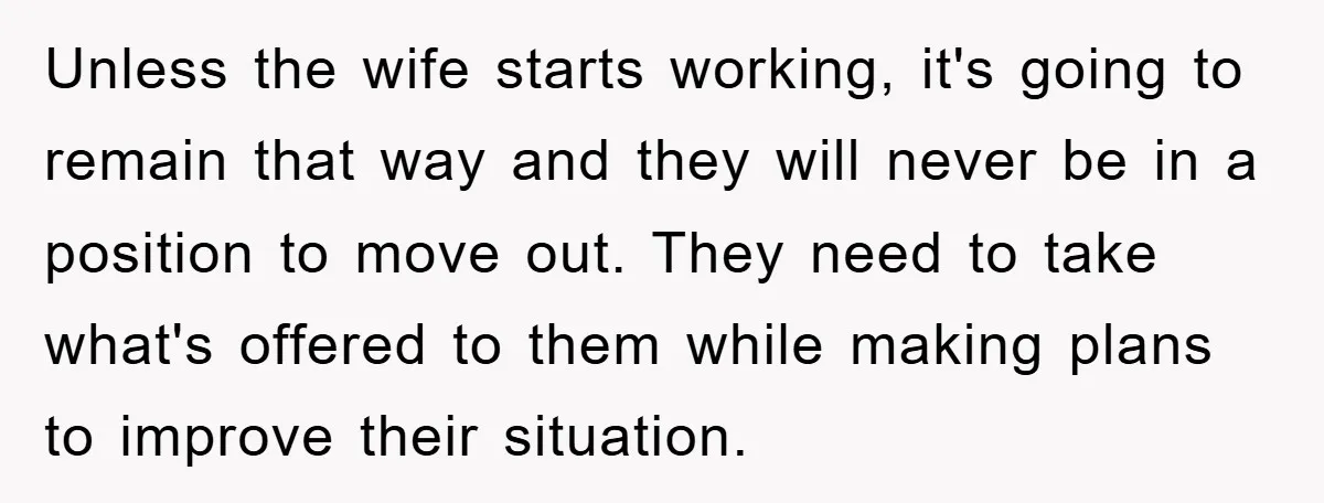 Unless the wife starts working, it's going to remain that way and they will never be in a position to move out. They need to take what's offered to them...