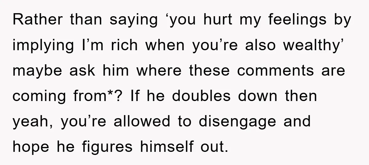 Rather than saying ‘you hurt my feelings by implying I’m rich when you’re also wealthy’ maybe ask him where these comments are coming from*? If he doubles down then yeah,...